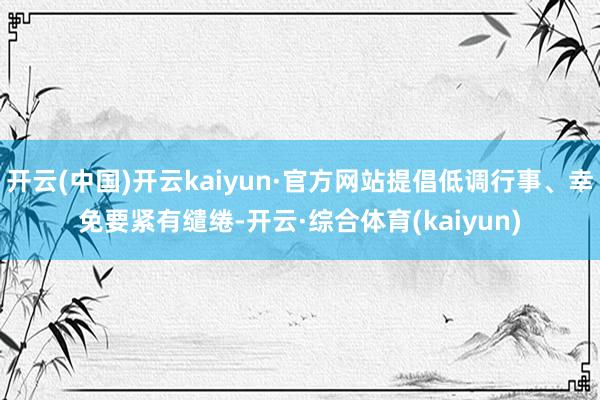 开云(中国)开云kaiyun·官方网站提倡低调行事、幸免要紧有缱绻-开云·综合体育(kaiyun)