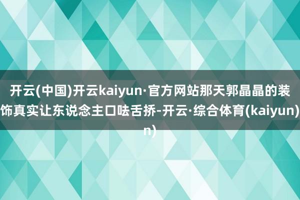 开云(中国)开云kaiyun·官方网站那天郭晶晶的装饰真实让东说念主口呿舌挢-开云·综合体育(kaiyun)