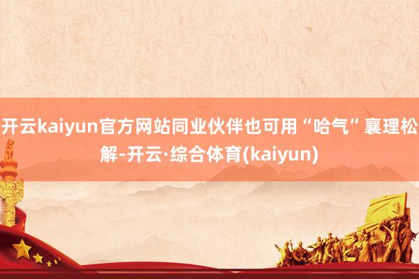 开云kaiyun官方网站同业伙伴也可用“哈气”襄理松解-开云·综合体育(kaiyun)