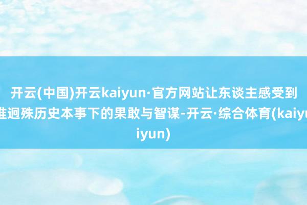 开云(中国)开云kaiyun·官方网站让东谈主感受到阿谁迥殊历史本事下的果敢与智谋-开云·综合体育(kaiyun)