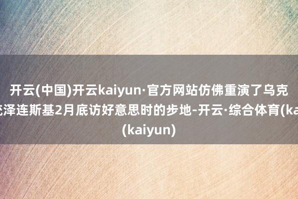 开云(中国)开云kaiyun·官方网站仿佛重演了乌克兰总统泽连斯基2月底访好意思时的步地-开云·综合体育(kaiyun)