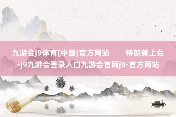 九游会j9体育(中国)官方网站        特朗普上台-j9九游会登录入口九游会官网j9·官方网站