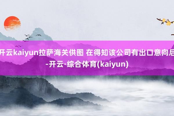 开云kaiyun拉萨海关供图 在得知该公司有出口意向后-开云·综合体育(kaiyun)