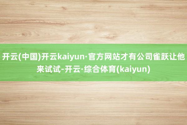 开云(中国)开云kaiyun·官方网站才有公司雀跃让他来试试-开云·综合体育(kaiyun)