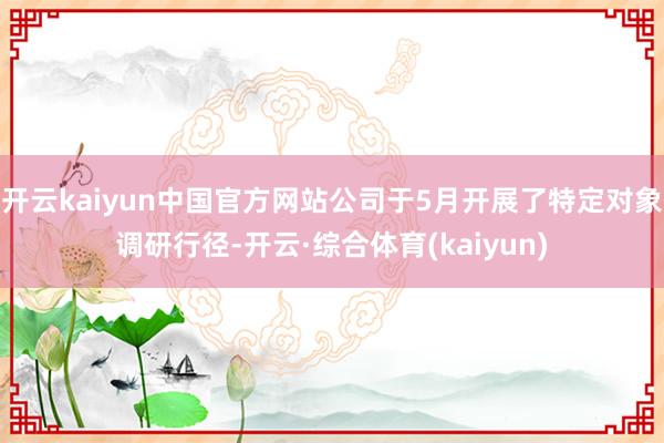 开云kaiyun中国官方网站公司于5月开展了特定对象调研行径-开云·综合体育(kaiyun)