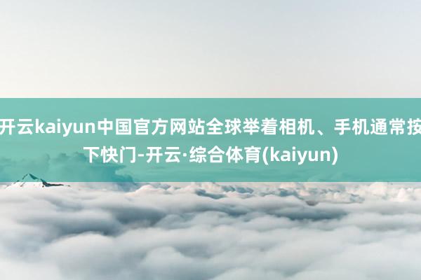 开云kaiyun中国官方网站全球举着相机、手机通常按下快门-开云·综合体育(kaiyun)