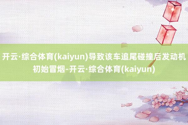 开云·综合体育(kaiyun)导致该车追尾碰撞后发动机初始冒烟-开云·综合体育(kaiyun)