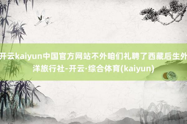 开云kaiyun中国官方网站不外咱们礼聘了西藏后生外洋旅行社-开云·综合体育(kaiyun)