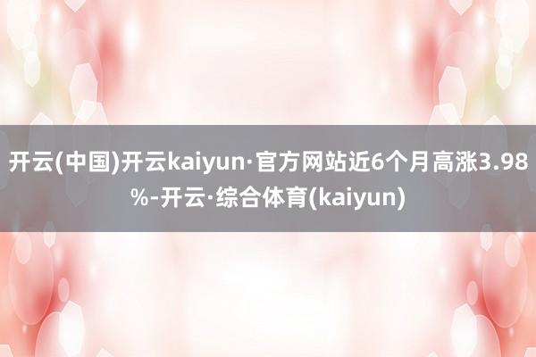 开云(中国)开云kaiyun·官方网站近6个月高涨3.98%-开云·综合体育(kaiyun)