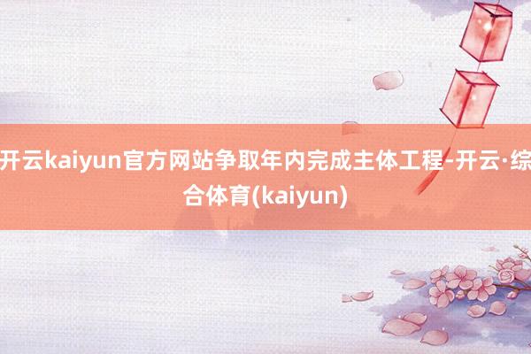 开云kaiyun官方网站争取年内完成主体工程-开云·综合体育(kaiyun)