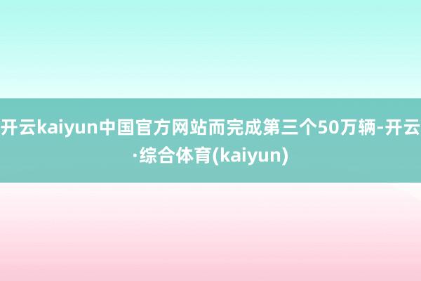 开云kaiyun中国官方网站而完成第三个50万辆-开云·综合体育(kaiyun)