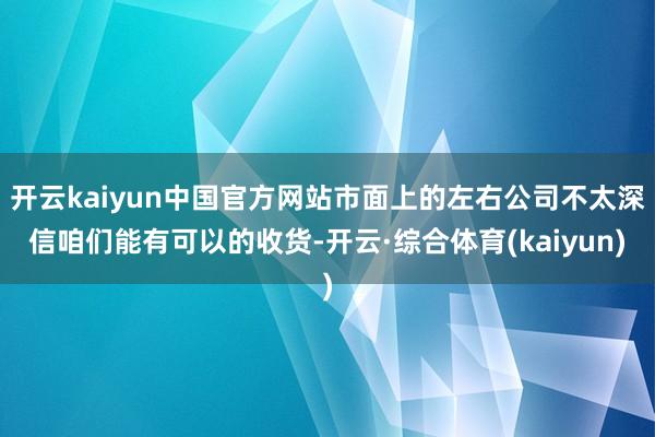 开云kaiyun中国官方网站市面上的左右公司不太深信咱们能有可以的收货-开云·综合体育(kaiyun)