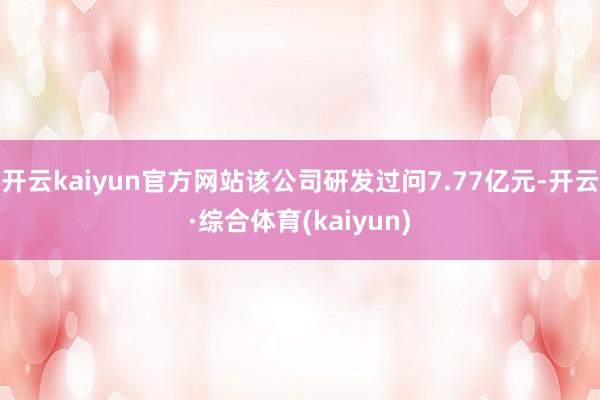 开云kaiyun官方网站该公司研发过问7.77亿元-开云·综合体育(kaiyun)