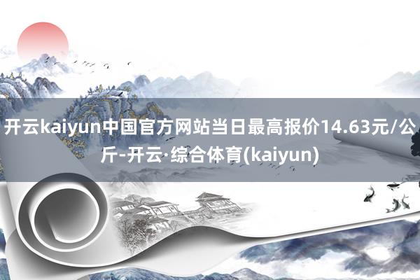 开云kaiyun中国官方网站当日最高报价14.63元/公斤-开云·综合体育(kaiyun)