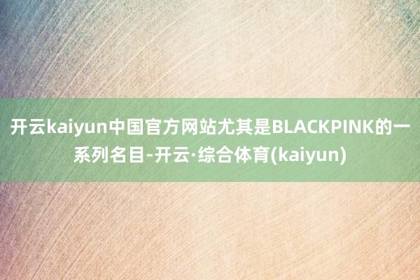 开云kaiyun中国官方网站尤其是BLACKPINK的一系列名目-开云·综合体育(kaiyun)