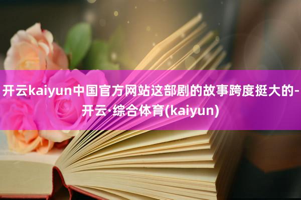 开云kaiyun中国官方网站这部剧的故事跨度挺大的-开云·综合体育(kaiyun)