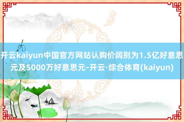 开云kaiyun中国官方网站认购价阔别为1.5亿好意思元及5000万好意思元-开云·综合体育(kaiyun)