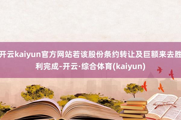 开云kaiyun官方网站若该股份条约转让及巨额来去胜利完成-开云·综合体育(kaiyun)
