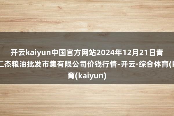 开云kaiyun中国官方网站2024年12月21日青海西宁仁杰粮油批发市集有限公司价钱行情-开云·综合体育(kaiyun)