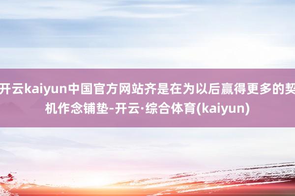 开云kaiyun中国官方网站齐是在为以后赢得更多的契机作念铺垫-开云·综合体育(kaiyun)