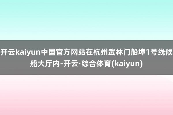 开云kaiyun中国官方网站在杭州武林门船埠1号线候船大厅内-开云·综合体育(kaiyun)