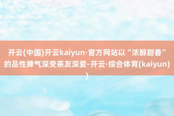 开云(中国)开云kaiyun·官方网站以“浓醇甜香”的品性脾气深受茶友深爱-开云·综合体育(kaiyun)