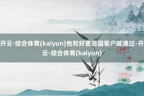 开云·综合体育(kaiyun)他和好意思国客户疏通过-开云·综合体育(kaiyun)