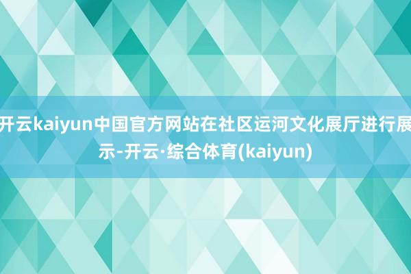 开云kaiyun中国官方网站在社区运河文化展厅进行展示-开云·综合体育(kaiyun)
