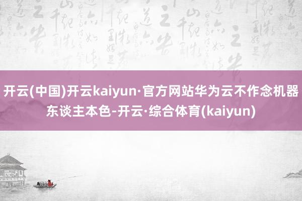 开云(中国)开云kaiyun·官方网站华为云不作念机器东谈主本色-开云·综合体育(kaiyun)