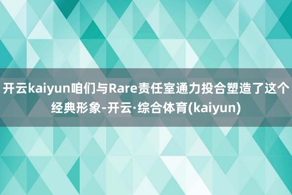 开云kaiyun咱们与Rare责任室通力投合塑造了这个经典形象-开云·综合体育(kaiyun)