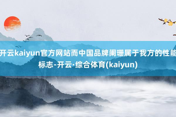 开云kaiyun官方网站而中国品牌阑珊属于我方的性能标志-开云·综合体育(kaiyun)