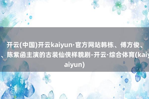 开云(中国)开云kaiyun·官方网站韩栋、傅方俊、黄羿、陈紫函主演的古装仙侠样貌剧-开云·综合体育(kaiyun)
