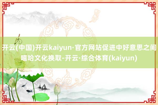 开云(中国)开云kaiyun·官方网站促进中好意思之间嘻哈文化换取-开云·综合体育(kaiyun)