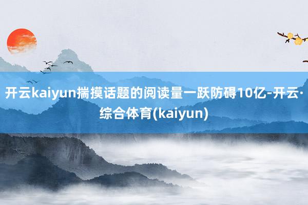 开云kaiyun揣摸话题的阅读量一跃防碍10亿-开云·综合体育(kaiyun)