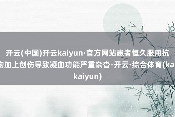 开云(中国)开云kaiyun·官方网站患者恒久服用抗凝药物加上创伤导致凝血功能严重杂沓-开云·综合体育(kaiyun)