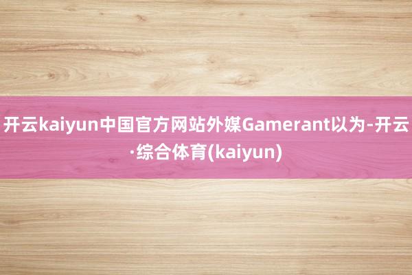 开云kaiyun中国官方网站外媒Gamerant以为-开云·综合体育(kaiyun)