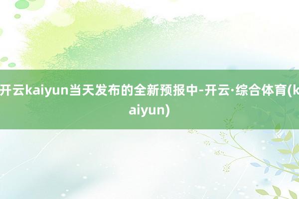 开云kaiyun当天发布的全新预报中-开云·综合体育(kaiyun)