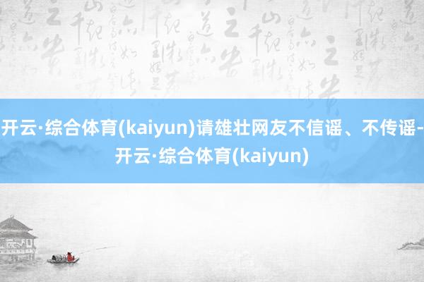 开云·综合体育(kaiyun)请雄壮网友不信谣、不传谣-开云·综合体育(kaiyun)
