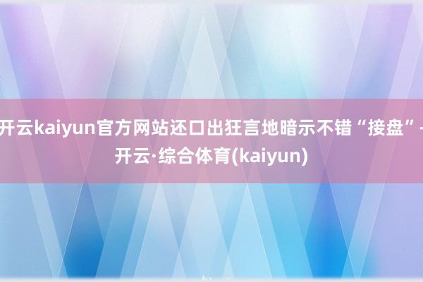 开云kaiyun官方网站还口出狂言地暗示不错“接盘”-开云·综合体育(kaiyun)