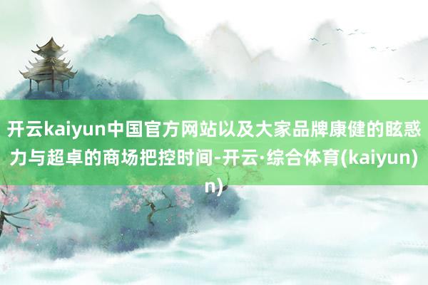 开云kaiyun中国官方网站以及大家品牌康健的眩惑力与超卓的商场把控时间-开云·综合体育(kaiyun)