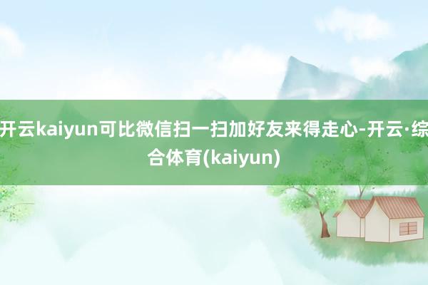 开云kaiyun可比微信扫一扫加好友来得走心-开云·综合体育(kaiyun)