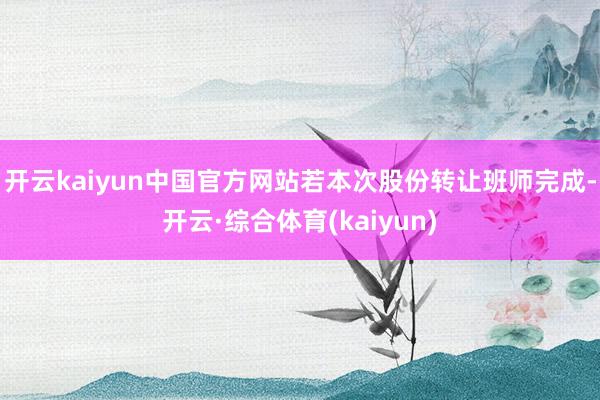 开云kaiyun中国官方网站若本次股份转让班师完成-开云·综合体育(kaiyun)