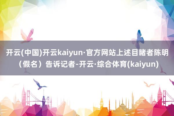 开云(中国)开云kaiyun·官方网站上述目睹者陈明（假名）告诉记者-开云·综合体育(kaiyun)