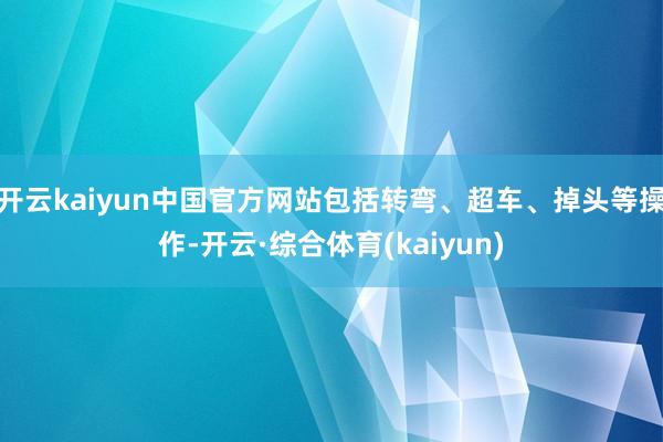 开云kaiyun中国官方网站包括转弯、超车、掉头等操作-开云·综合体育(kaiyun)
