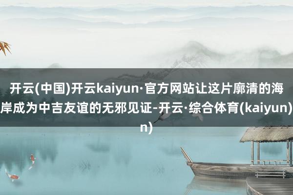 开云(中国)开云kaiyun·官方网站让这片廓清的海岸成为中吉友谊的无邪见证-开云·综合体育(kaiyun)