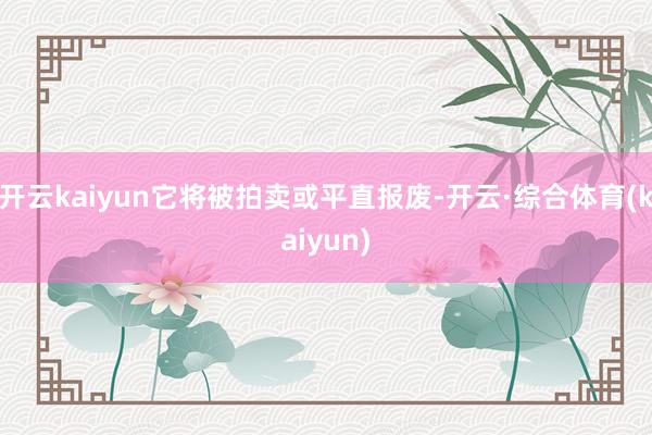 开云kaiyun它将被拍卖或平直报废-开云·综合体育(kaiyun)