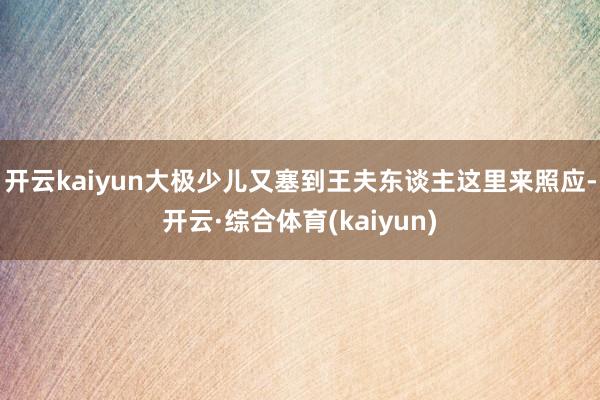 开云kaiyun大极少儿又塞到王夫东谈主这里来照应-开云·综合体育(kaiyun)