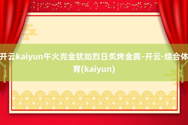 开云kaiyun午火克金犹如烈日炙烤金属-开云·综合体育(kaiyun)