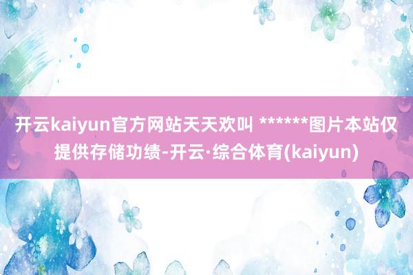 开云kaiyun官方网站天天欢叫 ******图片本站仅提供存储功绩-开云·综合体育(kaiyun)