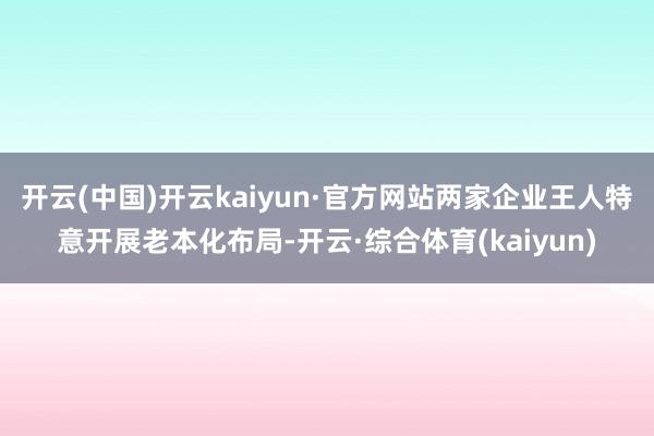 开云(中国)开云kaiyun·官方网站两家企业王人特意开展老本化布局-开云·综合体育(kaiyun)